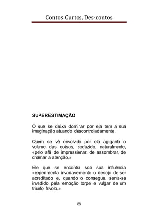 Contos Curtos, Des-contos
88
SUPERESTIMAÇÃO
O que se deixa dominar por ela tem a sua
imaginação atuando descontroladamente.
Quem se vê envolvido por ela agiganta o
volume das coisas, seduzido, naturalmente,
«pelo afã de impressionar, de assombrar, de
chamar a atenção.»
Ele que se encontra sob sua influência
«experimenta invariavelmente o desejo de ser
acreditado e, quando o consegue, sente-se
invadido pela emoção torpe e vulgar de um
triunfo frívolo.»
 
