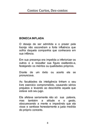 Contos Curtos, Des-contos
8
BONECA INFLADA
O desejo de ser admitida e o prazer pela
lisonja não escondiam a forte influência que
sofria daquela companhia que conhecera em
sua infância.
Em sua presença era impelida a inferiorizar os
outros e a ressaltar sua figura exaltando-a,
festejando os méritos ou qualidades próprios.
Diante de um êxito ou acerto ela se
pronunciava.
As faculdades da inteligência tinham o seu
livre exercício comprometido, causando sérios
prejuízos e levando ao descrédito aquela que
estava sob seu jugo.
Ela afetava seriamente não só sua palavra,
mas também a atitude e o gesto,
obscurecendo a mente e impedindo que ela
visse e sentisse honestamente a justa medida
do próprio conceito.
 