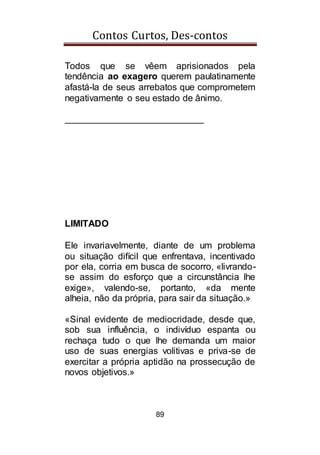 Contos Curtos, Des-contos
89
Todos que se vêem aprisionados pela
tendência ao exagero querem paulatinamente
afastá-la de seus arrebatos que comprometem
negativamente o seu estado de ânimo.
___________________________
LIMITADO
Ele invariavelmente, diante de um problema
ou situação difícil que enfrentava, incentivado
por ela, corria em busca de socorro, «livrando-
se assim do esforço que a circunstância lhe
exige», valendo-se, portanto, «da mente
alheia, não da própria, para sair da situação.»
«Sinal evidente de mediocridade, desde que,
sob sua influência, o indivíduo espanta ou
rechaça tudo o que lhe demanda um maior
uso de suas energias volitivas e priva-se de
exercitar a própria aptidão na prossecução de
novos objetivos.»
 