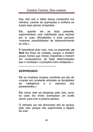 Contos Curtos, Des-contos
90
Sua vida sob a tutela dessa companhia era
rotineira, carente de aspirações e confiava ao
acaso suas parcas conquistas.
Ele, quando ela se fazia presente,
experimentava uma inabilidade para resolver
por si suas dificuldades e para procurar
«maiores possibilidades de desenvolvimento
na vida.»
É lamentável dizer isso, mas «a propensão ao
fácil tira força da vontade, porque a mantém
pouco menos que imóvel, impedindo o homem
em consequência, de forjar determinações
que o conduzam a posições mais vantajosas.»
_________________________
DESPREZADO
Ele se mostrava incapaz, envolvido por ela, de
«manter em constante atividade as faculdades
da inteligência e o exercício dos
pensamentos.»
Ela criava nele um desprezo pela vida, como
se cada dia vivido acentuasse um oculto
rancor para com a própria pessoa.
O vitimado por ela demonstra não ter apreço
pela vida, porque não experimenta a alegria
de viver.
 