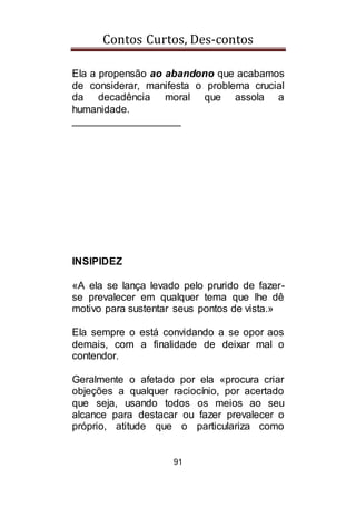 Contos Curtos, Des-contos
91
Ela a propensão ao abandono que acabamos
de considerar, manifesta o problema crucial
da decadência moral que assola a
humanidade.
___________________
INSIPIDEZ
«A ela se lança levado pelo prurido de fazer-
se prevalecer em qualquer tema que lhe dê
motivo para sustentar seus pontos de vista.»
Ela sempre o está convidando a se opor aos
demais, com a finalidade de deixar mal o
contendor.
Geralmente o afetado por ela «procura criar
objeções a qualquer raciocínio, por acertado
que seja, usando todos os meios ao seu
alcance para destacar ou fazer prevalecer o
próprio, atitude que o particulariza como
 
