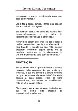 Contos Curtos, Des-contos
92
presunçoso e pouco considerado para com
seus semelhantes.»
Ela o fazia perder tempo. Tempo que poderia
ser aproveitado em algo útil.
Ela quando estava no comando fazia-o falar
descontroladamente e se valer de
«argumentos discursivos e sofísticos.»
Advertimos porém que «não se pode negar o
caráter construtivo que tem a discussão -
aqui tratada -, quando os que nela intervém
procuram confirmar algum acerto ou se
mostram permeáveis ao reconhecimento de
um erro manifestado pela opinião contrária.»
__________________
PROSTRAÇÃO
Ele se sentia incapaz para enfrentar situações
penosas. Não compreendia, por mais que
tentasse, o que lhe sucedia e estava convicto
de que as causas de seus infortúnios eram
alheias a suas culpas. Para os bons
observadores, ela estava se manifestando
nele ao vê-lo nesse estado.
Ela o procurava exato naqueles instantes em
que ele sofria forte pressão de
acontecimentos adversos.
 
