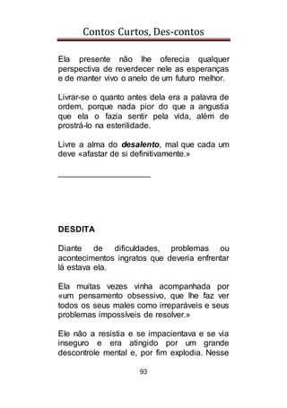 Contos Curtos, Des-contos
93
Ela presente não lhe oferecia qualquer
perspectiva de reverdecer nele as esperanças
e de manter vivo o anelo de um futuro melhor.
Livrar-se o quanto antes dela era a palavra de
ordem, porque nada pior do que a angustia
que ela o fazia sentir pela vida, além de
prostrá-lo na esterilidade.
Livre a alma do desalento, mal que cada um
deve «afastar de si definitivamente.»
____________________
DESDITA
Diante de dificuldades, problemas ou
acontecimentos ingratos que deveria enfrentar
lá estava ela.
Ela muitas vezes vinha acompanhada por
«um pensamento obsessivo, que lhe faz ver
todos os seus males como irreparáveis e seus
problemas impossíveis de resolver.»
Ele não a resistia e se impacientava e se via
inseguro e era atingido por um grande
descontrole mental e, por fim explodia. Nesse
 