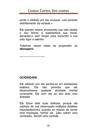 Contos Curtos, Des-contos
94
ponto o afetado por ela acusava «um sensível
debilitamento da vontade.»
Ela quando estava envolvendo sua vida abatia
o seu ânimo e quabrantava sua moral,
deixando-o sem forças para transmitir a sua
vida vigor e valentia.
Tratamos nesse relato da propensão ao
desespero.
________________
OCIOSIDADE
Ele afetado por ela perdia-se em abstrações
estéreis. Ela não permitia que ele
desenvolvesse qualquer atividade mental
consciente. Ele com ela ao seu lado vivia
distraído.
Ela tirava dele suas defesas, porque ela
subtraia de sua observação múltiplos detalhes
importantíssimos quando se tratava de tomar
uma resolução, formar um juízo, extrair uma
conclusão, decidir uma conduta.
 