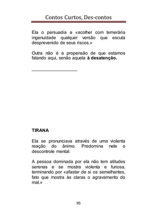 Contos Curtos, Des-contos
95
Ela o persuadia a «acolher com temerária
ingenuidade qualquer versão que escuta
desprevenido de seus riscos.»
Outra não é a propensão de que estamos
falando aqui, senão aquela à desatenção.
__________________
TIRANA
Ela se pronunciava através de uma violenta
reação do ânimo. Predomina nele o
descontrole mental.
A pessoa dominada por ela não tem atitudes
serenas e se mostra violenta e furiosa,
terminando por «afastar de si os semelhantes,
fato que mostra às claras o agravamento do
mal.»
 