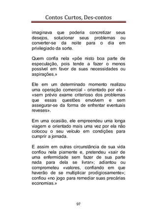 Contos Curtos, Des-contos
97
imaginava que poderia concretizar seus
desejos, solucionar seus problemas ou
converter-se da noite para o dia em
privilegiado da sorte.
Quem confia nela «põe nisto boa parte de
especulação, pois tende a fazer o menos
possível em favor de suas necessidades ou
aspirações.»
Ele em um determinado momento realizou
uma operação comercial - orientado por ela -
«sem prévio exame criterioso dos problemas
que essas questões envolvem e sem
assegurar-se da forma de enfrentar eventuais
reveses».
Em uma ocasião, ele empreendeu uma longa
viagem e orientado mais uma vez por ela não
colocou o seu veículo em condições para
cumprir a jornada.
E assim em outras circunstância de sua vida
confiou nela piamente e, pretendeu «sair de
uma enfermidade sem fazer de sua parte
nada para dela se livrar»; adiantou ou
comprometeu «valores, confiando em que
haverão de se multiplicar prodigiosamente»;
confiou «no jogo para remediar suas precárias
economias.»
 