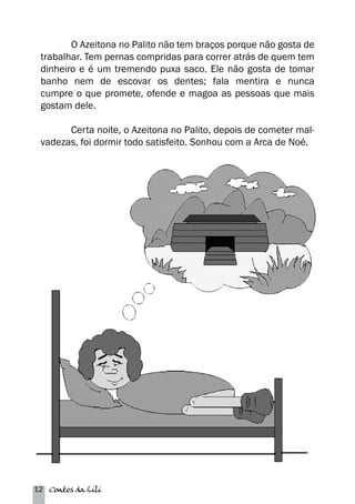 O Azeitona no Palito não tem braços porque não gosta de 
trabalhar. Tem pernas compridas para correr atrás de quem tem 
dinheiro e é um tremendo puxa saco. Ele não gosta de tomar 
banho nem de escovar os dentes; fala mentira e nunca 
cumpre o que promete, ofende e magoa as pessoas que mais 
gostam dele. 
Certa noite, o Azeitona no Palito, depois de cometer mal-vadezas, 
foi dormir todo satisfeito. Sonhou com a Arca de Noé. 
12 Contos da Lili 
 