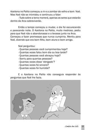 Azeitona no Palito começou a rir e a zombar do velho e bom Noé. 
Mas Noé não se intimidou e continuou a falar: 
- Tudo sobre a terra morrerá, apenas os seres que estarão 
Contos da Lili 15 
dentro da Arca sobreviverão. 
Então o tempo começou a mudar, o dia foi escurecendo 
e parecendo noite. O Azeitona no Palito, muito medroso, pediu 
para que Noé não o abandonasse e o levasse junto na Arca. 
Começou a fazer promessas que nunca cumpriria. Mentiu para 
Noé, dizendo que era bom filho, bom aluno e bom amigo. 
Noé perguntou: 
- Quantas pessoas você cumprimentou hoje? 
- Quantas vezes falou bom dia ou boa tarde? 
- Quantas pessoas você abraçou hoje? 
- Sorriu para quantas pessoas? 
- Quantas vezes disse ‘obrigado’? 
- Quantas vezes foi sincero? 
- Quantas vezes foi humilde? 
E o Azeitona no Palito não conseguia responder às 
perguntas que Noé lhe fazia. 
 