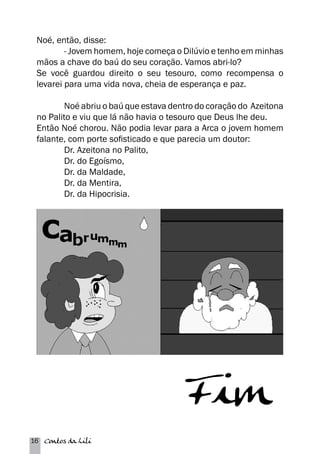 Noé, então, disse: 
- Jovem homem, hoje começa o Dilúvio e tenho em minhas 
mãos a chave do baú do seu coração. Vamos abri-lo? 
Se você guardou direito o seu tesouro, como recompensa o 
levarei para uma vida nova, cheia de esperança e paz. 
Noé abriu o baú que estava dentro do coração do Azeitona 
no Palito e viu que lá não havia o tesouro que Deus lhe deu. 
Então Noé chorou. Não podia levar para a Arca o jovem homem 
falante, com porte sofisticado e que parecia um doutor: 
Dr. Azeitona no Palito, 
Dr. do Egoísmo, 
Dr. da Maldade, 
Dr. da Mentira, 
Dr. da Hipocrisia. 
16 Contos da Lili 
 