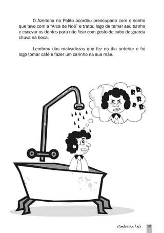 O Azeitona no Palito acordou preocupado com o sonho 
que teve com a “Arca de Noé” e tratou logo de tomar seu banho 
e escovar os dentes para não ficar com gosto de cabo de guarda 
chuva na boca. 
Lembrou das malvadezas que fez no dia anterior e foi 
Contos da Lili 19 
logo tomar café e fazer um carinho na sua mãe. 
 