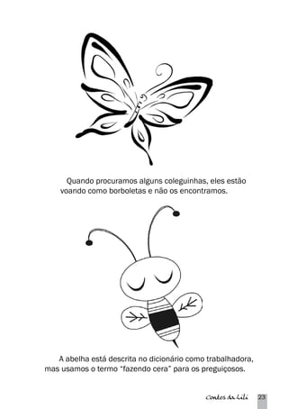 Quando procuramos alguns coleguinhas, eles estão 
voando como borboletas e não os encontramos. 
A abelha está descrita no dicionário como trabalhadora, 
mas usamos o termo “fazendo cera” para os preguiçosos. 
Contos da Lili 23 
 