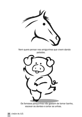 Nem quero pensar nos amiguinhos que vivem dando 
24 Contos da Lili 
patadas. 
Os famosos porquinhos não gostam de tomar banho, 
escovar os dentes e cortar as unhas. 
 