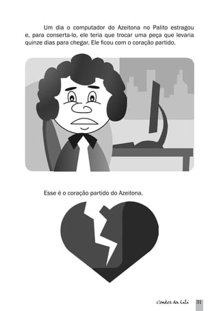 Um dia o computador do Azeitona no Palito estragou 
e, para conserta-lo, ele teria que trocar uma peça que levaria 
quinze dias para chegar. Ele ficou com o coração partido. 
Contos da Lili 31 
Esse é o coração partido do Azeitona. 
 