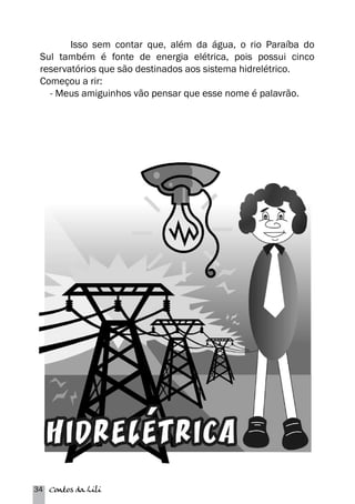 Isso sem contar que, além da água, o rio Paraíba do 
Sul também é fonte de energia elétrica, pois possui cinco 
reservatórios que são destinados aos sistema hidrelétrico. 
Começou a rir: 
- Meus amiguinhos vão pensar que esse nome é palavrão. 
34 Contos da Lili 
 