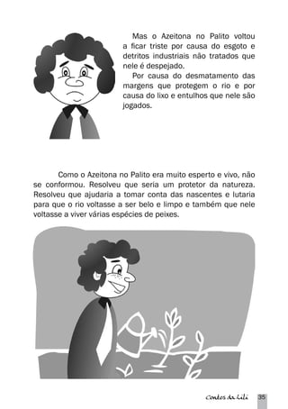 Mas o Azeitona no Palito voltou 
a ficar triste por causa do esgoto e 
detritos industriais não tratados que 
nele é despejado. 
Por causa do desmatamento das 
margens que protegem o rio e por 
causa do lixo e entulhos que nele são 
jogados. 
Como o Azeitona no Palito era muito esperto e vivo, não 
se conformou. Resolveu que seria um protetor da natureza. 
Resolveu que ajudaria a tomar conta das nascentes e lutaria 
para que o rio voltasse a ser belo e limpo e também que nele 
voltasse a viver várias espécies de peixes. 
Contos da Lili 35 
 