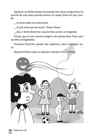 Azeitona no Palito estava brincando com seus amiguinhos no 
quintal de sua casa quando sentiu um sopro forte em seu ouvi-do. 
__O vento está me chamando. 
__O que será que ele quer? Disse Pituca. 
__Sou o Vento Brisinha e quero lhes contar um segredo. 
Pituca, que é uma menina alegre e de sorriso fácil, ficou com 
os olhos arregalados. 
Princesa Florzinha quase não respirava, para conseguir ou-vir. 
Biquinho Doce coçou a cabeça e pensou: Xiiiiii, ferrou! 
40 Contos da Lili 
 
