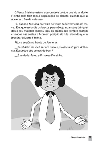 O Vento Brisinha estava apavorado e contou que viu a Morte 
Fininha toda feliz com a degradação do planeta, dizendo que ia 
acelerar o fim da natureza. 
Foi quando Azeitona no Palito de verde ficou vermelho de rai-va. 
Ele, que escondia os braços para não guardar seus brinque-dos 
e seu material escolar, tirou os braços que sempre ficaram 
cruzados nas costas e ficou em posição de luta, dizendo que ia 
procurar a Morte Fininha. 
Pituca se pôs na frente do Azeitona. 
__Pare! Além de você ser um fracote, violência só gera violên-cia. 
Contos da Lili 41 
Esqueceu que somos do bem? 
__É verdade. Falou a Princesa Florzinha. 
 