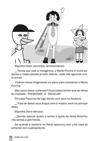 Biquinho Doce concordou acrescentando: 
__Temos que usar a inteligência, a Morte Fininha é muito po-derosa 
e nosso planeta já está doente, pode não aguentar mui-to 
tempo. 
Ficaram horas imaginando um plano para neutralizar a Morte 
Fininha. 
Mas como salvar o planeta? Duas coisas teriam que ser feitas 
de imediato: “PRESERVAR E RECICLAR” 
Princesa Florzinha foi logo dando uma dura no Azeitona. 
__Trate de deixar seus braços bem à mostra, você vai precisar 
deles. 
Biquinho Doce retrucou: 
__Somos apenas quatro e temos a ajuda do Vento Brisinha, 
não somos super-heróis. 
Foi quando o Azeitona no Palito apareceu com uma capa se 
achando com superpoderes. 
42 Contos da Lili 
 