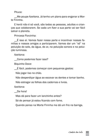 Pituca: 
__Me poupe Azeitona. Já tenho um plano para enganar a Mor-te 
Fininha. 
E herói não é só você, são todas as pessoas, adultos e crian-ças 
que colaborarem. Se cada um fizer a sua parte vai ser fácil 
salvar o planeta. 
Princesa Florzinha: 
__É isso aí. Vamos fazer nossa parte e incentivar nossas fa-mílias 
e nossos amigos a participarem. Vamos dar um “xô” na 
poluição do solo, da água, do ar, na poluição sonora e na polui-ção 
luminosa. 
Azeitona: 
__Como podemos fazer isso? 
Biquinho Doce: 
__É fácil, podemos começar com pequenos gestos: 
Não jogar lixo no chão. 
Não desperdiçar água ao escovar os dentes e tomar banho. 
Não estragar as folhas dos cadernos e livros. 
Azeitona: 
__Da hora! 
Mas dá para fazer um lanchinho antes? 
Só de pensar já estou ficando com fome. 
Quando penso na Morte Fininha me dá um frio na barriga. 
Contos da Lili 43 
 