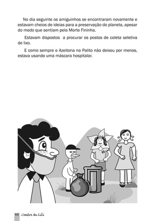 No dia seguinte os amiguinhos se encontraram novamente e 
estavam cheios de ideias para a preservação do planeta, apesar 
do medo que sentiam pela Morte Fininha. 
Estavam dispostos a procurar os postos de coleta seletiva 
de lixo. 
E como sempre o Azeitona no Palito não deixou por menos, 
estava usando uma máscara hospitalar. 
44 Contos da Lili 
 