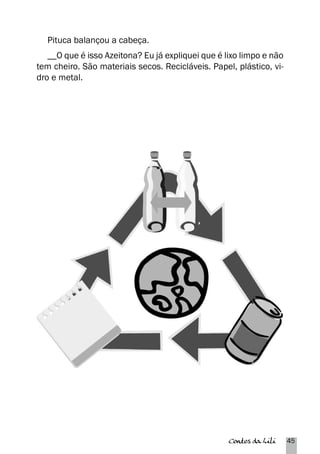 Pituca balançou a cabeça. 
__O que é isso Azeitona? Eu já expliquei que é lixo limpo e não 
tem cheiro. São materiais secos. Recicláveis. Papel, plástico, vi-dro 
Contos da Lili 45 
e metal. 
 