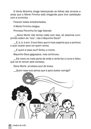 O Vento Brisinha chega balançando as folhas das árvores e 
avisa que a Morte Fininha está chegando para tirar satisfação 
com a turminha. 
Ficaram todos amedrontados. 
A Morte Fininha chegou. 
Princesa Florzinha foi logo falando: 
__Dona Morte não temos nada com isso, só estamos cum-prindo 
ordem do “eco”, não é Biquinho Doce? 
__É, é, é, é sim. O eco falou que é mais esperto que a senhora 
e quer duelar para ver quem vence. 
__E quem é esse eco? Gritou a morte. 
Biquinho Doce gaguejava, mas continuou. 
__Ele mora na mata perto de onde o vento faz a curva e falou 
que vai te vencer pelo cansaço. 
Dona Morte já estava azul de brava. 
__Quem esse eco pensa que é para duelar comigo? 
46 Contos da Lili 
 