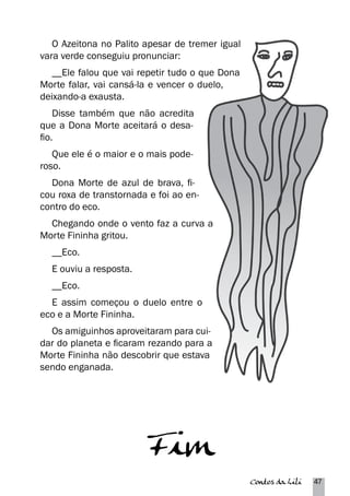 Contos da Lili 47 
O Azeitona no Palito apesar de tremer igual 
vara verde conseguiu pronunciar: 
__Ele falou que vai repetir tudo o que Dona 
Morte falar, vai cansá-la e vencer o duelo, 
deixando-a exausta. 
Disse também que não acredita 
que a Dona Morte aceitará o desa-fio. 
Que ele é o maior e o mais pode-roso. 
Dona Morte de azul de brava, fi-cou 
roxa de transtornada e foi ao en-contro 
do eco. 
Chegando onde o vento faz a curva a 
Morte Fininha gritou. 
__Eco. 
E ouviu a resposta. 
__Eco. 
E assim começou o duelo entre o 
eco e a Morte Fininha. 
Os amiguinhos aproveitaram para cui-dar 
do planeta e ficaram rezando para a 
Morte Fininha não descobrir que estava 
sendo enganada. 
Fim 
 