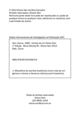 C 2012 Eliana Neri da Silva Carvalho 
Direitos reservados a Eliana Neri. 
Nenhuma parte deste livro pode ser reproduzida ou usada de 
qualquer forma ou qualquer meio, eletrônico ou mecânico, sem 
a permissão da autora. 
Dados internacionais de Catalogação-na-Publicação (CIP) 
Neri, Eliana, 1966 - Contos da Lili: Eliana Neri 
1ª Edição - Barra Mansa/RJ - Eliana Neri 2012 
64p.; 21cm. 
ISBN 978-85-914458-0-6 
1. Miscelânia de escritos brasileiros (inclui mais de um 
gênero e crônica e literatura infanto-juvenil brasileira). 
Todos os direitos reservados 
Eliana Neri 
(24) 9845-1204 
eliana.neri@uol.com.br 
 