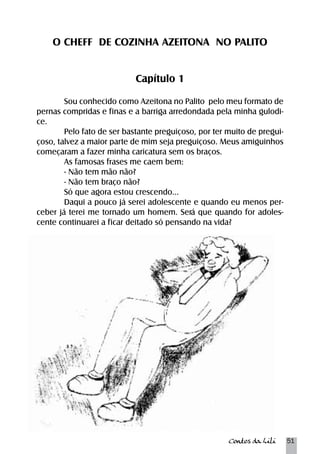 O CHEFF DE COZINHA AZEITONA NO PALITO 
Contos da Lili 51 
Capítulo 1 
Sou conhecido como Azeitona no Palito pelo meu formato de 
pernas compridas e finas e a barriga arredondada pela minha gulodi-ce. 
Pelo fato de ser bastante preguiçoso, por ter muito de pregui-çoso, 
talvez a maior parte de mim seja preguiçoso. Meus amiguinhos 
começaram a fazer minha caricatura sem os braços. 
As famosas frases me caem bem: 
- Não tem mão não? 
- Não tem braço não? 
Só que agora estou crescendo... 
Daqui a pouco já serei adolescente e quando eu menos per-ceber 
já terei me tornado um homem. Será que quando for adoles-cente 
continuarei a ficar deitado só pensando na vida? 
 
