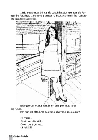 Já não quero mais brincar de Vaquinha Mumu e nem de Por-quinho 
Fuçafuça. Já começo a pensar na Pituca como minha namora-da, 
quando ela crescer. 
Terei que começar a pensar em qual profissão terei 
no futuro. 
Tem que ser algo bem gostoso e divertido, mas o que? 
- Hummm... 
- Gostoso e divertido... 
- Divertido e gostoso... 
- Já sei !!!!!!! 
52 Contos da Lili 
 