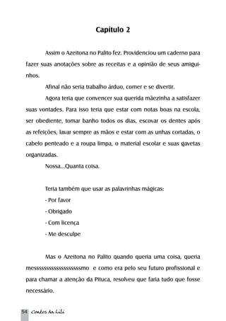 54 Contos da Lili 
Capítulo 2 
Assim o Azeitona no Palito fez. Providenciou um caderno para 
fazer suas anotações sobre as receitas e a opinião de seus amigui-nhos. 
Afinal não seria trabalho árduo, comer e se divertir. 
Agora teria que convencer sua querida mãezinha a satisfazer 
suas vontades. Para isso teria que estar com notas boas na escola, 
ser obediente, tomar banho todos os dias, escovar os dentes após 
as refeições, lavar sempre as mãos e estar com as unhas cortadas, o 
cabelo penteado e a roupa limpa, o material escolar e suas gavetas 
organizadas. 
Nossa...Quanta coisa. 
Teria também que usar as palavrinhas mágicas: 
- Por favor 
- Obrigado 
- Com licença 
- Me desculpe 
Mas o Azeitona no Palito quando queria uma coisa, queria 
messsssssssssssssssssmo e como era pelo seu futuro profissional e 
para chamar a atenção da Pituca, resolveu que faria tudo que fosse 
necessário. 
 