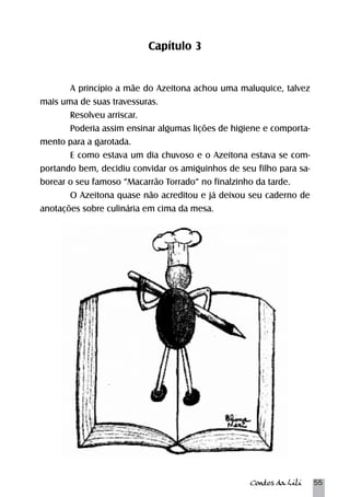 Contos da Lili 55 
Capítulo 3 
A princípio a mãe do Azeitona achou uma maluquice, talvez 
mais uma de suas travessuras. 
Resolveu arriscar. 
Poderia assim ensinar algumas lições de higiene e comporta-mento 
para a garotada. 
E como estava um dia chuvoso e o Azeitona estava se com-portando 
bem, decidiu convidar os amiguinhos de seu filho para sa-borear 
o seu famoso “Macarrão Torrado” no finalzinho da tarde. 
O Azeitona quase não acreditou e já deixou seu caderno de 
anotações sobre culinária em cima da mesa. 
 