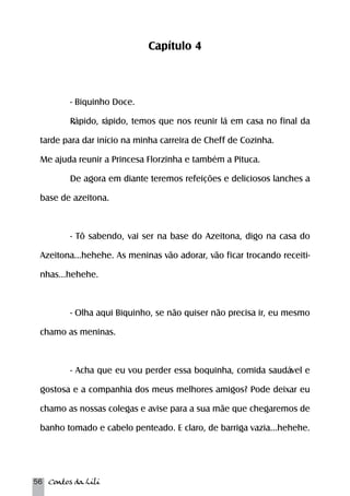 56 Contos da Lili 
Capítulo 4 
- Biquinho Doce. 
Rápido, rápido, temos que nos reunir lá em casa no final da 
tarde para dar início na minha carreira de Cheff de Cozinha. 
Me ajuda reunir a Princesa Florzinha e também a Pituca. 
De agora em diante teremos refeições e deliciosos lanches a 
base de azeitona. 
- Tô sabendo, vai ser na base do Azeitona, digo na casa do 
Azeitona...hehehe. As meninas vão adorar, vão ficar trocando receiti-nhas... 
hehehe. 
- Olha aqui Biquinho, se não quiser não precisa ir, eu mesmo 
chamo as meninas. 
- Acha que eu vou perder essa boquinha, comida saudável e 
gostosa e a companhia dos meus melhores amigos? Pode deixar eu 
chamo as nossas colegas e avise para a sua mãe que chegaremos de 
banho tomado e cabelo penteado. E claro, de barriga vazia...hehehe. 
 