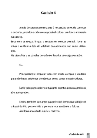 Contos da Lili 57 
Capítulo 5 
A mãe do Azeitona ensina que é necessário antes de começar 
a cozinhar, prender o cabelo e se possível colocar um lenço amarrado 
na cabeça. 
Estar com as roupas limpas e se possível colocar avental, lavar as 
mãos e verificar a data de validade dos alimentos que serão utiliza-dos. 
Os utensílios e as panelas deverão ser lavados com água e sabão. 
E... 
Principalmente preparar tudo com muita atenção e cuidado 
para não haver acidentes domésticos como cortes e queimaduras. 
Fazer tudo com capricho e bastante carinho, pois os alimentos 
são abençoados. 
Ensina também que antes das refeições temos que agradecer 
a Papai do Céu pela comida e por estarmos saudáveis e felizes. 
Azeitona anota tudo em seu caderno. 
 