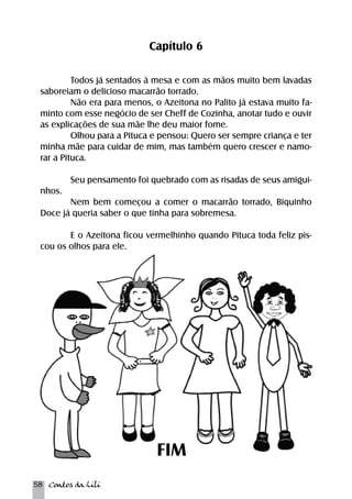 58 Contos da Lili 
Capítulo 6 
Todos já sentados à mesa e com as mãos muito bem lavadas 
saboreiam o delicioso macarrão torrado. 
Não era para menos, o Azeitona no Palito já estava muito fa-minto 
com esse negócio de ser Cheff de Cozinha, anotar tudo e ouvir 
as explicações de sua mãe lhe deu maior fome. 
Olhou para a Pituca e pensou: Quero ser sempre criança e ter 
minha mãe para cuidar de mim, mas também quero crescer e namo-rar 
a Pituca. 
Seu pensamento foi quebrado com as risadas de seus amigui-nhos. 
Nem bem começou a comer o macarrão torrado, Biquinho 
Doce já queria saber o que tinha para sobremesa. 
E o Azeitona ficou vermelhinho quando Pituca toda feliz pis-cou 
os olhos para ele. 
FIM 
 