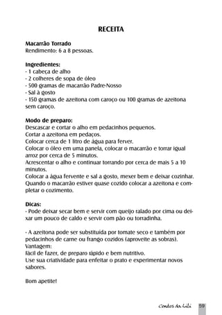 Contos da Lili 59 
RECEITA 
Macarrão Torrado 
Rendimento: 6 a 8 pessoas. 
Ingredientes: 
- 1 cabeça de alho 
- 2 colheres de sopa de óleo 
- 500 gramas de macarrão Padre-Nosso 
- Sal à gosto 
- 150 gramas de azeitona com caroço ou 100 gramas de azeitona 
sem caroço. 
Modo de preparo: 
Descascar e cortar o alho em pedacinhos pequenos. 
Cortar a azeitona em pedaços. 
Colocar cerca de 1 litro de água para ferver. 
Colocar o óleo em uma panela, colocar o macarrão e torrar igual 
arroz por cerca de 5 minutos. 
Acrescentar o alho e continuar torrando por cerca de mais 5 a 10 
minutos. 
Colocar a água fervente e sal a gosto, mexer bem e deixar cozinhar. 
Quando o macarrão estiver quase cozido colocar a azeitona e com-pletar 
o cozimento. 
Dicas: 
- Pode deixar secar bem e servir com queijo ralado por cima ou dei-xar 
um pouco de caldo e servir com pão ou torradinha. 
- A azeitona pode ser substituída por tomate seco e também por 
pedacinhos de carne ou frango cozidos (aproveite as sobras). 
Vantagem: 
Fácil de fazer, de preparo rápido e bem nutritivo. 
Use sua criatividade para enfeitar o prato e experimentar novos 
sabores. 
Bom apetite! 
 