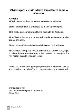 Observações e curiosidades importantes sobre o 
60 Contos da Lili 
alimento: 
Azeitona 
1) Todo alimento deve ser consumido com moderação. 
2) Dá sabor refinado e embeleza os pratos que compõe. 
3) O Azeite que é muito saudável é derivado da Azeitona. 
4) A Oliveira, árvore que produz o fruto da Azeitona pode che-gar 
até mil anos. 
5) A Azeitona (Oliveira) é cultivada há cerca de 8 mil anos. 
6) A Azeitona integra as Lendas e Histórias da Grécia, Itália, Egito 
e países árabes. Conta-se que o fruto estava na bagagem dos 
reis magos quando visitaram Jesus. 
Deixe sua curiosidade agir e pesquise sobre a Azeitona, você se 
surpreenderá com a história e com as receitas que encontrará. 
Obrigada por ler. 
Um mundo de beijinhos carinhosos. 
Eliana Neri 
 