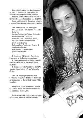 Eliana Neri nasceu em São Lourenço/ 
MG em 13 de abril de 1966. Mora em 
Barra Mansa/RJ por mais de 40 anos. 
Escreve contos infantis e os publica de 
forma independente desde o ano de 2000. 
Criou a série infantil Contos da Lili com 
o inusitado personagem Azeitona no Palito. 
Tem participação nas antologias: 
Elas Escrevem - Volumes I e II (Andros 
Editora); 
Contos Cotidianos (Editora Regência); 
Histórias para você dormir 
Volumes 3 e 4 (Valladares Books); 
50 Melhores Histórias Infantis 
(Valladares Books); 
Palavras Sem Fronteiras - Volume II 
(Valladares Books); 
Elas Pintam...Elas Pensam! 
(Valladares Books). 
É Associada À Literarte - Associação 
Internacional de Escritores e Artistas. 
É Correspondente Acadêmica da ALAB 
- Academia de Letras e Artes Buzianas 
(Búzios). 
É Correspondente Acadêmica da ALAV 
- Academia de Letras e Artes Valparaíso 
(Chile). 
Tem um projeto já aprovado pela 
Secretaria de Cultura do Estado do Rio de 
Janeiro para a 1ª Bienal do Livro do Médio 
Paraíba. 
Recebeu o Troféu do Prêmio Literarte 
de Cultura 2012, em cerimônia realizada 
na cidade de Curitiba/PR. 
Está escrevendo um livro sobre seu tio-avô 
(que foi padre no século passado). 
 