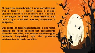O conto de assombração é uma narrativa que
traz o terror e o mistério para o enredo.
Quando o leitor lê, se encontra com o susto e
a sensação de medo. E normalmente são
contos que envolvem mortes, fantasmas e
suspense.
Um conto de terror/assombração é um relato
literário de ficção (podem ser parcialmente
baseadas em fatos, mas sempre contêm algum
conteúdo imaginário), que visa provocar
sentimentos de medo no leitor.
 