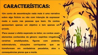 •Um conto de assombração nada mais é uma narrativa
sobre algo fictício ou não com intenção de expressar
medo e susto nas pessoas que leem. Os contos
apresentam apenas um objetivo e tem apenas um
enredo.
•Para causar o efeito esperado no leitor, os contos usam
elementos conhecidos do gênero: espíritos vingativos,
cenários amaldiçoados, figuras com poderes
sobrenaturais, situações corriqueiras que se
transformam em verdadeiros pesadelos, atos e
consequências piores que a morte.
Características:
 