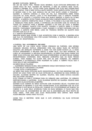 QUARTO FANTASMA MURYLO
EM UM DIA MUITO FRIO, TINHAM DUAS MENINAS, ELAS ESTAVAM BRINCANDO DE
JOGAR BOLA NA RUA, QUANDO DE REPENTE, A MÃE DA GAROTA MAIS VELHA,
CHAMOU A MENINA, ELA LEVOU PARA CASA DIZENDO QUE ELAS NÃO PODIAM MAIS
FICAR JUNTAS, POIS A MÃE ESTAVA MUITO DOENTE. ESSA GAROTA ENTÃO TEVE QUE
IR MORAR COM O PAI, QUE MORAVA EM UM PAÍS MUITO LONGE E PEQUENO ,
QUANDO A GAROTA CHEGOU À CASA DO PAI, ELA PERGUNTOU ONDE PODIA
COLOCAR AS SUAS MALAS, LOGO O PAI RESPONDEU QUE A GAROTA PODERIA
ESCOLHER O QUARTO, E ALERTOU PARA QUE NUNCA ABRISSE A PORTA DO ÚLTIMO
QUARTO. A GAROTA LEVOU TODAS AS MALAS PARA O MENOR QUARTO DA CASA.
QUANDO A GAROTA COMPLETOU SEUS 17 ANOS, O PAI DISSE A ELA QUE IRIA VIAJAR
A TRABALHO PARA MUITO LONGE, E ENTREGOU UM CHAVEIRO COM AS CHAVES DE
TODOS OS QUARTOS PARA A MENINA. QUANDO O PAI SAIU DE CASA, A MENINA
LOGO FOI ABRINDO, QUARTO POR QUARTO, QUANDO A GAROTA ABRIU O ÚLTIMO
QUARTO, FANTASMAS COMEÇARAM A SAIR, QUANDO O ÚLTIMO FANTASMA SAIU DO
QUARTO, A GAROTA COM MEDO, LOGO SE TRANCOU DENTRO DO QUARTO MAIS
ESCURO QUE ELA JÁ VIU.
E A GAROTA DESAPARECEU!
NINGUÉM NUNCA MAIS SOUBE O QUE ACONTECEU COM A GAROTA, A MAIORIA ACHA
QUE ELA FOI ENTERRADA VIVA POR ALGUM FANTASMA, E OUTRAS PENSAM QUE A
MENINA SO DESAPARECEU.
A FAZENDA MAL ASSOMBRADA EDUARDO
UMA NOITE DE LUA CHEIA HAVIA VÁRIAS CRIANÇAS NA FAZENDA. UMA MENINA
CHAMADA MELISSA ESTAVA BRINCANDO COM SUA AMIGA DUDA DE REPENTE
ESCUTOU UM BARULHO ESTRANHO A DUDA FOI VER QUEM ESTAVA LÁ, A DUDA
ESTAVA DEMORANDO A MELISSA GRITOU O NOME DELA, ELA NÃO APARECIA, AS
LUZES SE APAGARAM E A MELISSA DESAPARECEU. AS MÃES DAS DUAS FORAM VER
ONDE ELAS ESTAVAM, MAS NADA DAS DUAS APARECEREM, AS MÃES DELAS SAIRAM
DESESPERADAS CHORANDO, MAS, NINGUEM ACREDITOU QUE AS DUAS TINHAM
SUMIDO, TODO MUNDO FOI OLHAR PRA VER SE ERA VERDADE. OS VIZINHOS
CHAMARAM A ELETROPAULO PARA ACENDER AS LUZES. A VIZINHA FALOU QUE A
CASA DELA É MAL ASSOMBRADA.
AS MÃES DELAS FALARAM:
— QUEREMOS NOSSAS FILHAS, NÃO SAIREMOS DAQUI SEM NOSSAS FILHAS!
OS PAIS DELAS CHEGARAM E FALARAM:
—O QUE ESTÁ A CONTECENDO?
AS MÃES DAS DUAS ESTAVAM MUITO DESESPERADAS. OS PAIS DISSERAM QUE IAM
ENTAR NA CASA PARA VER SE ELAS ESTAVAM LÁ, ANDARAM NA CASA INTEIRA NO
ESCURO, OLHARAM DENTRO DO GUARDA- ROUPAS, MAS COMO ESTAVA ESCURO
NÃO DEU PARA VER NADA.
ELES FORAM LÁ FORA E PEDIRAM PARA OS VIZINHOS UMA LANTERNA, OS VIZINHOS
EMPERESTARAM A LANTERNA. ELES OLHARAM DENTRO DO GUARDA- ROUPAS MAIS
UMA VEZ E ELAS ESTAVAM LÁ DENTRO.
QUANDO ELAS SAIRAM AS MÃES ESTAVAM COM SAUDADES DELAS, FALARAM QUE
CHAMARAM AS MENINAS E ELAS NÃO APARECERAM, ELAS DISSERAM QUE SE ELAS
FALASSEM O AVÔ DELAS IA PEGA-LÁS, PORQUE ELE FOI ENTERRADO NO QUINTAL DA
FAZEDA E A ALMA DELE APARECEU PARA AS DUAS MENINAS, E FALOU QUE ERA
MELHOR ELAS SE ESCONDEREM SE NÃO ELE IA ASSOMBRA-LÁS PELO RESTO DE
SUAS VIDAS. POR ISSO QUE ELAS RESOLVERAM NÃO GRITAR, NEM PEDIR
AJUDA.NINGUEM NUNCA MAIS VIU ELAS.
ASSIM FICA O MISTÉRIO: SERÁ QUE O AVÔ APARECEU OU ELAS ESTAVAM
BRINCANDO...
 