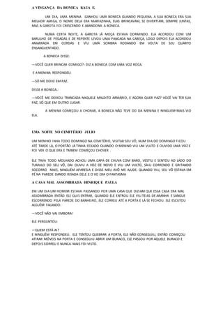 A VINGANÇA DA BONECA KAUA E.
UM DIA, UMA MENINA GANHOU UMA BONECA QUANDO PEQUENA. A SUA BONECA ERA SUA
MELHOR AMIGA, O NOME DELA ERA MARIAZINHA, ELAS BRINCAVAM, SE DIVERTIAM, SEMPRE JUNTAS,
MAS A GAROTA FOI CRESCENDO E ABANDONA A BONECA.
NUMA CERTA NOITE, A GAROTA JÁ MOÇA ESTAVA DORMINDO. ELA ACORDOU COM UM
BARULHO DE PEGADAS E DE REPENTE LEVOU UMA PANCADA NA CABEÇA, LOGO DEPOIS ELA ACORDOU
AMARRADA EM CORDAS E VIU UMA SOMBRA RODANDO EM VOLTA DE SEU QUARTO
ENSANGUENTADO.
A BONECA DISSE:
—VOCÊ QUER BRINCAR COMIGO?- DIZ A BONECA COM UMA VOZ ROCA.
E A MENINA RESPONDEU:
—SÓ ME DEIXE EM PAZ.
DISSE A BONECA.:
—VOCÊ ME DEIXOU TRANCADA NAQUELE MALDITO ARMÁRIO, E AGORA QUER PAZ? VOCÊ VAI TER SUA
PAZ, SÓ QUE EM OUTRO LUGAR.
A MENINA COMEÇOU A CHORAR, A BONECA NÃO TEVE DO DA MENINA E NINGUEM MAIS VIO
ELA.
UMA NOITE NO CEMITÉRIO JULIO
UM MENINO INHA TODO DOMINGO NA CEMITÉRIO, VISITAR SEU VÔ, NUM DIA DO DOMINGO FICOU
ATÉ TARDE LÁ, O PORTÃO JÁ TINHA FEXADO QUANDO O MENINO VIU UM VULTO E OUVIDO UMA VOZ E
FOI VER O QUE ERA E TMBEM COMEÇOU CHOVER .
ELE TAVA TODO MOLHADO ACHOU UMA CAPA DE CHUVA COM BARO, VESTIU E SENTOU AO LADO DO
TUMULO DO SEU VÔ, DAI OUVIU A VOZ DE NOVO E VIU UM VULTO, SAIU CORRENDO E GRITANDO
SOCORRO MAIS, NINGUÉM APARESIA E DISSE MEU AVÔ ME AJUDE. QUANDO VIU, SEU VÔ ESTAVA EM
PÉ NA PAREDE DANDO RISADA DELE E O VO ERA O FANTASMA
A CASA MAL ASSOMBRADA HENRIQUE PAULA
EM UM DIA UM HOMEM ESTAVA PASSANDO POR UMA CASA QUE DIZIAM QUE ESSA CASA ERA MAL
ASSOMBRADA ENTÃO ELE QUIS ENTRAR, QUANDO ELE ENTROU ELE VIU TEIAS DE ARANHA E SANGUE
ESCORRENDO PELA PAREDE DO BANHEIRO, ELE CORREU ATÉ A PORTA E LÁ SE FECHOU. ELE ESCUTOU
ALGUÉM FALANDO:
—VOCÊ NÃO VAI EMBORA!
ELE PERGUNTOU:
—QUEM ESTÁ AI?
E NINGUÉM RESPONDEU. ELE TENTOU QUEBRAR A PORTA, ELE NÃO CONSEGUIU, ENTÃO COMEÇOU
ATIRAR MÓVEIS NA PORTA E CONSEGUIU ABRIR UM BURACO, ELE PASSOU POR AQUELE BURACO E
DEPOIS CORREU E NUNCA MAIS FOI VISTO.
 
