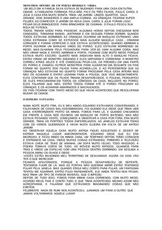 MONSTROS DENTRO DE UM PORÃO HENRIQUE VIEIRA
UM BELO DIA A FAMÍLIA SILVA ESTAVA SE MUDANDO PARA UMA CASA EM OUTRA
CIDADE, A FAMÍLIAERA FORMADA PELA MÃE, PAI E OS TRÊS FILHOS, PAULO, CAROL E
JÚLIA A CASA ERA MUITO BONITA TINHA UM JARDIM, LINDOS QUARTOS, SALA
GRANDE, DOIS BANHEIROS E UMA AMPLA COZINHA. AS CRIANÇAS FICARAM SUPER
FELIZES AO CONHECER O JARDIM DA NOVA CASA, CAROL E JÚLIA FORAM LOGO
PEGAR SEUS BRINQUEDOS PARA BRINCAREM DE CASINHA, O PAULO PEGOU SUA
BOLA DE FUTEBOL.
TODOS TINHAM SAÍDO PARA PASSEAR, ALGUMAS HORAS DEPOIS CHEGARAM BEM
CANSADOS, TOMARAM BANHO, JANTARAM E EM SEGUIDA FORAM DORMIR. QUANDO
TODOS ESTAVAM DORMINDO AS CRIANÇAS OUVIRAM UM BARULHO ESTRANHO, UMA
COISA ESTRANHA COMO SE ESTIVESSE MAIS ALGUÉM NAQUELA CASA , CRIARAM
CORAGEM E FORAM VERIFICAR O QUE ESTAVA ACONTECENDO. QUANDO ABRIRAM A
PORTA OUVIRAM UM BARULHO VINDO DO PORÃO, ELES ESTAVAM MORRENDO DE
MEDO, MAS OLHARAM PELA FECHADURA PARA VER SE VIAM ALGUMA COISA, MAS
NÃO VIRAM NADA E ENTÃO ABRIRAM A PORTA, FICARAM COM MUITO MEDO PORQUE
ESTAVA MUITO ESCURO. QUANTO MAIS ANDAVAM MAIS ALTO O BARULHO FICAVA,
ENTÃO VIRAM UM MONSTRO ANDANDO E ELES GRITARAM E CORRERAM, O MONSTRO
CORREU ATRÁS DELES E ATÉ CONSEGUIU PEGÁ-LOS, OS PRENDEU EM UMA PARTE
DO PORÃO E CHAMOU OUTROS MONSTROS PARA AJUDAR.NO DIA SEGUINTE OS PAIS
FORAM NO QUARTO DOS FILHOS PARA ACORDÁ-LOS, E AO PERCEBEREM QUE AS
CRIANÇAS NÃO ESTAVAM NO QUARTO FORAM PROCURAR PELA CASA INTEIRA MAS
NÃO OS ACHARAM E ENTÃO LIGARAM PARA A POLÍCIA, QUE VEIO IMEDIATAMENTE,
ELES CONTARAM QUE OS FILHOS TINHAM DESAPARECIDOS, O POLICIAL PERGUNTOU
SE ELES PROCURARAM EM TODOS OS CÔMODOS DA CASA, INCLUSIVE NO PORÃO,
ELES FALARAM QUE NÃO, ENTÃO TODOS FORAM ATÉ O PORÃO PROCURAR AS
CRIANÇAS E OS ACHARAM AMARRADOS E MACHUCADOS.
OS PAIS FICARAM COM TANTO MEDO DO QUE HAVIA ACONTECIDO QUE RESOLVERAM
MUDAR DE CIDADE.
O ESPELHO FANTASMA
NUMA NOITE MUITO FRIA, EU E MEU AMIGO EDUARDO ESTÁVAMOS CONVERSANDO, E
FALÁVAMOS DE CASAS MAL-ASSOMBRADAS, FOI QUANDO ELE DISSE QUE TINHA UMA
CASA ATERRORIZANTE PERTO DA MINHA. FOMOS PARA LÁ, E QUANDO CHEGAMOS
EM FRENTE A CASA NÓS OUVIMOS UM BARULHO DE PORTA BATENDO, MAS NÃO
ESTAVA PEGANDO VENTO. COMEÇAMOS A OBSERVAR A CASA POR FORA, ERA MUITO
GRANDE, TINHA OS PORTÕES TODOS ENFERRUJADOS, AS JANELAS ESTAVAM TODAS
COM OS VIDROS QUEBRADOS E HAVIA MUITA SUJEIRA EM VOLTA DE UM ANTIGO
JARDIM.
AO OBSERVAR AQUELA CASA MUITO ANTIGA FIQUEI ASSUSTADO E DESISTI DE
ENTRAR NAQUELE LUGAR AMEDRONTADOR. EDUARDO DISSE QUE EU ERA
MEDROSO, E FICOU RINDO DA MINHA CARA, UM TEMPINHO DEPOIS TOMEI CORAGEM
E ENTRAMOS NA CASA, VIMOS MUITAS COISAS ESTRANHAS, PRIMEIRO A TELEVISÃO
ESTAVA CHEIA DE TEIAS DE ARANHA, UM SOFÁ MUITO VELHO, TODO RASGADO, A
POEIRA TOMAVA CONTA DE TUDO, OS MÓVEIS MUITO ANTIGOS, OLHAMOS PARA
TRÁS E VIMOS UM ESPELHO COM UMA PESSOA DENTRO DORMINDO, EM SEGUIDA A
PESSOA ABRIU OS OLHOS E DISSE:
-VOCÊS ESTÃO INVADINDO MEU TERRITÓRIO DE DESCANSAR, AGORA OS DOIS VÃO
TER O QUE MERECEM!
FICAMOS APAVORADOS, PORQUE A PESSOA DESAPARECEU DE REPENTE,
TENTAMOS FUGIR DE LÁ, MAS AS PORTAS NÃO QUERIAM ABRIR ENTÃO TENTAMOS
PULAR PELA JANELA, MAS QUANDO ERGUI MEU CORPO PARA PULAR, UM FANTASMA
TENTOU ME AGARRAR, ENTÃO PULEI RAPIDAMENTE, ELE AINDA TENTOU NOS PEGAR,
MAS TINHA UM TIPO DE PAREDE INVISÍVEL QUE O IMPEDIU.
DEPOIS DE TUDO ISSO, FOMOS PARA MINHA CASA CORRENDO, COM MUITO MEDO,
ACORDEI MEUS PAIS E CONTEI TUDO O QUE TINHA ACONTECIDO, MESMO ASSIM NÃO
ACREDITARAM, E FALARAM QUE ESTÁVAMOS IMAGINANDO COISAS QUE NÃO
EXISTEM.
FELIZMENTE NADA DE RUIM NOS ACONTECEU, JURAMOS UM PARA O OUTRO QUE
JAMAIS VOLTARÍAMOS AQUELE LUGAR
 