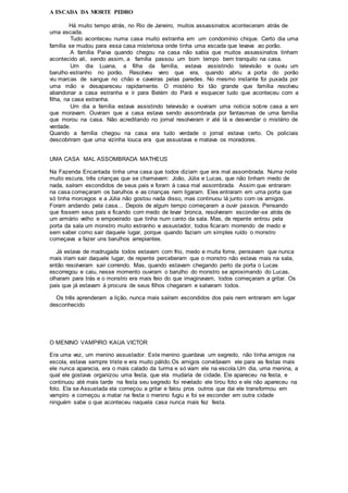 A ESCADA DA MORTE PEDRO
Há muito tempo atrás, no Rio de Janeiro, muitos assassinatos aconteceram atrás de
uma escada.
Tudo aconteceu numa casa muito estranha em um condomínio chique. Certo dia uma
família se mudou para essa casa misteriosa onde tinha uma escada que levava ao porão.
A família Paiva quando chegou na casa não sabia que muitos assassinatos tinham
acontecido ali, sendo assim, a família passou um bom tempo bem tranquilo na casa.
Um dia Luana, a filha da família, estava assistindo televisão e ouviu um
barulho estranho no porão. Resolveu vero que era, quando abriu a porta do porão
viu marcas de sangue no chão e caveiras pelas paredes. No mesmo instante foi puxada por
uma mão e desapareceu rapidamente. O mistério foi tão grande que família resolveu
abandonar a casa estranha e ir para Belém do Pará e esquecer tudo que aconteceu com a
filha, na casa estranha.
Um dia a família estava assistindo televisão e ouviram uma noticia sobre casa a em
que moravam. Ouviram que a casa estava sendo assombrada por fantasmas de uma família
que morou na casa. Não acreditando no jornal resolveram ir até lá e desvendar o mistério de
verdade.
Quando a família chegou na casa era tudo verdade o jornal estava certo. Os policiais
descobriram que uma vizinha louca era que assustava e matava os moradores.
UMA CASA MAL ASSOMBRADA MATHEUS
Na Fazenda Encantada tinha uma casa que todos diziam que era mal assombrada. Numa noite
muito escura, três crianças que se chamavam: João, Júlia e Lucas, que não tinham medo de
nada, saíram escondidos de seus pais e foram à casa mal assombrada. Assim que entraram
na casa começaram os barulhos e as crianças nem ligaram. Eles entraram em uma porta que
só tinha morcegos e a Júlia não gostou nada disso, mas continuou lá junto com os amigos.
Foram andando pela casa... Depois de algum tempo começaram a ouvir passos. Pensando
que fossem seus pais e ficando com medo de levar bronca, resolveram esconder-se atrás de
um armário velho e empoeirado que tinha num canto da sala. Mas, de repente entrou pela
porta da sala um monstro muito estranho e assustador, todos ficaram morrendo de medo e
sem saber como sair daquele lugar, porque quando faziam um simples ruído o monstro
começava a fazer uns barulhos arrepiantes.
Já estava de madrugada todos estavam com frio, medo e muita fome, pensavam que nunca
mais iriam sair daquele lugar, de repente perceberam que o monstro não estava mais na sala,
então resolveram sair correndo. Mas, quando estavam chegando perto da porta o Lucas
escorregou e caiu, nesse momento ouviram o barulho do monstro se aproximando do Lucas,
olharam para trás e o monstro era mais feio do que imaginavam, todos começaram a gritar. Os
pais que já estavam à procura de seus filhos chegaram e salvaram todos.
Os três aprenderam a lição, nunca mais saíram escondidos dos pais nem entraram em lugar
desconhecido
O MENINO VAMPIRO KAUA VICTOR
Era uma vez, um menino assustador. Este menino guardava um segredo, não tinha amigos na
escola, estava sempre triste e era muito pálido.Os amigos convidavam ele para as festas mais
ele nunca aparecia, era o mais calado da turma e só viam ele na escola.Um dia, uma menina, a
qual ele gostava organizou uma festa, que ela mudaria de cidade. Ele apareceu na festa, e
continuou até mais tarde na festa seu segredo foi revelado ele tirou foto e ele não apareceu na
foto. Ela se Assustada ela começou a gritar e falou pros outros que dai ele transformou em
vampiro e começou a matar na festa o menino fugiu e foi se esconder em outra cidade
ninguém sabe o que aconteceu naquela casa nunca mais fez festa.
 