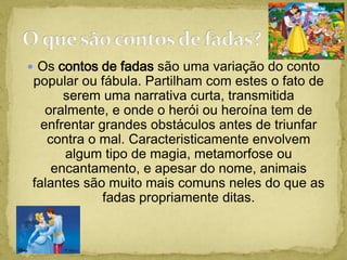  Os contos de fadas são uma variação do conto
popular ou fábula. Partilham com estes o fato de
serem uma narrativa curta, transmitida
oralmente, e onde o herói ou heroína tem de
enfrentar grandes obstáculos antes de triunfar
contra o mal. Caracteristicamente envolvem
algum tipo de magia, metamorfose ou
encantamento, e apesar do nome, animais
falantes são muito mais comuns neles do que as
fadas propriamente ditas.
 