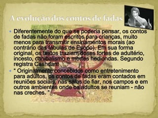  Diferentemente do que se poderia pensar, os contos
de fadas não foram escritos para crianças, muito
menos para transmitir ensinamentos morais (ao
contrário das fábulas de Esopo). Em sua forma
original, os textos traziam doses fortes de adultério,
incesto, canibalismo e mortes hediondas. Segundo
registra Cashdan:
 “ Originalmente concebidos como entretenimento
para adultos, os contos de fadas eram contados em
reuniões sociais, nas salas de fiar, nos campos e em
outros ambientes onde os adultos se reuniam - não
nas creches. ”
 