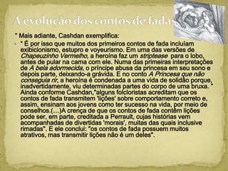 ” Mais adiante, Cashdan exemplifica:
 “ É por isso que muitos dos primeiros contos de fada incluíam
exibicionismo, estupro e voyeurismo. Em uma das versões de
Chapeuzinho Vermelho, a heroína faz um striptease para o lobo,
antes de pular na cama com ele. Numa das primeiras interpretações
de A bela adormecida, o príncipe abusa da princesa em seu sono e
depois parte, deixando-a grávida. E no conto A Princesa que não
conseguia rir, a heroína é condenada a uma vida de solidão porque,
inadvertidamente, viu determinadas partes do corpo de uma bruxa. ”
Ainda conforme Cashdan,"alguns folcloristas acreditam que os
contos de fada transmitem 'lições' sobre comportamento correto e,
assim, ensinam aos jovens como ter sucesso na vida, por meio de
conselhos.(…)A crença de que os contos de fada contêm lições
pode ser, em parte, creditada a Perrault, cujas histórias vem
acompanhadas de divertidas 'morais', muitas das quais inclusive
rimadas". E ele conclui: "os contos de fada possuem muitos
atrativos, mas transmitir lições não é um deles".
 