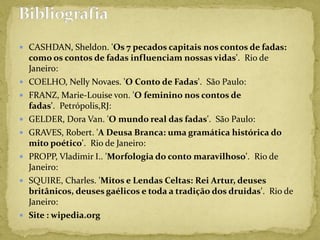  CASHDAN, Sheldon. 'Os 7 pecados capitais nos contos de fadas:
como os contos de fadas influenciam nossas vidas'. Rio de
Janeiro:
 COELHO, Nelly Novaes. 'O Conto de Fadas'. São Paulo:
 FRANZ, Marie-Louise von. 'O feminino nos contos de
fadas'. Petrópolis,RJ:
 GELDER, Dora Van. 'O mundo real das fadas'. São Paulo:
 GRAVES, Robert. 'A Deusa Branca: uma gramática histórica do
mito poético'. Rio de Janeiro:
 PROPP, Vladimir I.. 'Morfologia do conto maravilhoso'. Rio de
Janeiro:
 SQUIRE, Charles. 'Mitos e Lendas Celtas: Rei Artur, deuses
britânicos, deuses gaélicos e toda a tradição dos druidas'. Rio de
Janeiro:
 Site : wipedia.org
 