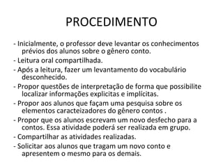 PROCEDIMENTO
- Inicialmente, o professor deve levantar os conhecimentos
prévios dos alunos sobre o gênero conto.
- Leitura oral compartilhada.
- Após a leitura, fazer um levantamento do vocabulário
desconhecido.
- Propor questões de interpretação de forma que possibilite
localizar informações explicitas e implícitas.
- Propor aos alunos que façam uma pesquisa sobre os
elementos caracteizadores do gênero contos .
- Propor que os alunos escrevam um novo desfecho para a
contos. Essa atividade poderá ser realizada em grupo.
- Compartilhar as atividades realizadas.
- Solicitar aos alunos que tragam um novo conto e
apresentem o mesmo para os demais.
 
