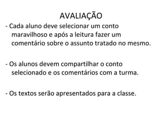 AVALIAÇÃO
- Cada aluno deve selecionar um conto
maravilhoso e após a leitura fazer um
comentário sobre o assunto tratado no mesmo.
- Os alunos devem compartilhar o conto
selecionado e os comentários com a turma.
- Os textos serão apresentados para a classe.
 